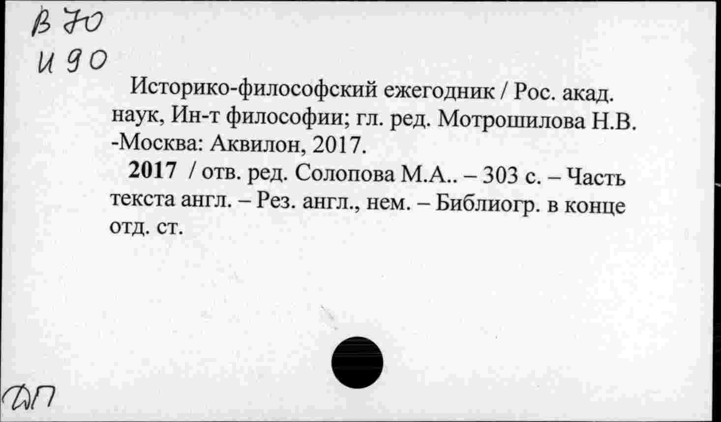 ﻿1А 90
Историко-философский ежегодник / Рос. акад, наук, Ин-т философии; гл. ред. Мотрошилова Н.В -Москва: Аквилон, 2017.
2017 / отв. ред. Солопова М.А.. - 303 с. - Часть текста англ. - Рез. англ., нем. - Библиогр. в конце отд. ст.